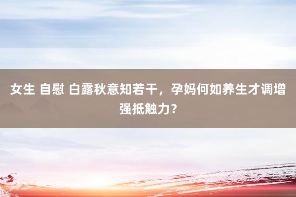 女生 自慰 白露秋意知若干，孕妈何如养生才调增强抵触力？