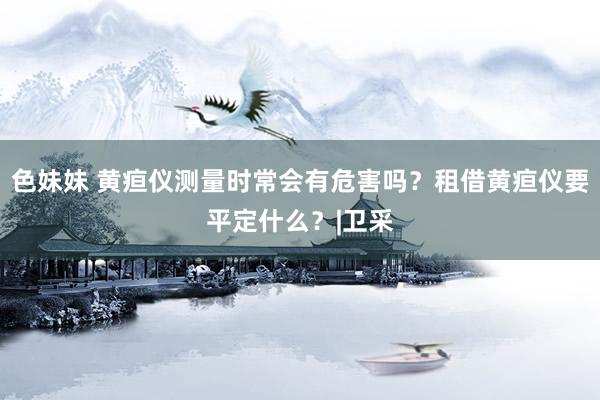 色妹妹 黄疸仪测量时常会有危害吗？租借黄疸仪要平定什么？|卫采