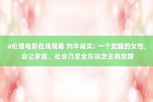 a伦理电影在线观看 刘丰诚实: 一个觉醒的女性， 会让家庭、社会乃至全东说念主类觉醒