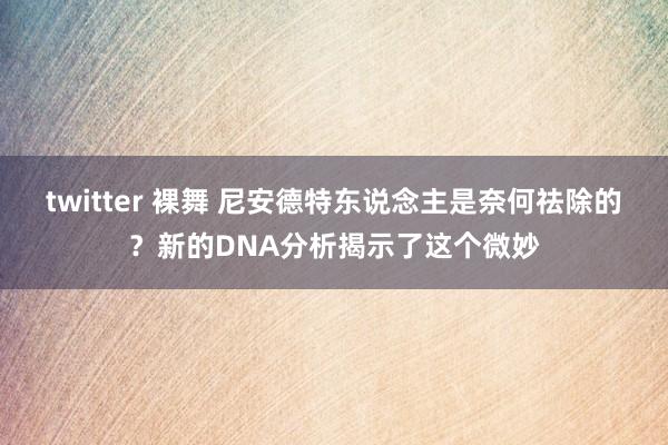 twitter 裸舞 尼安德特东说念主是奈何祛除的？新的DNA分析揭示了这个微妙