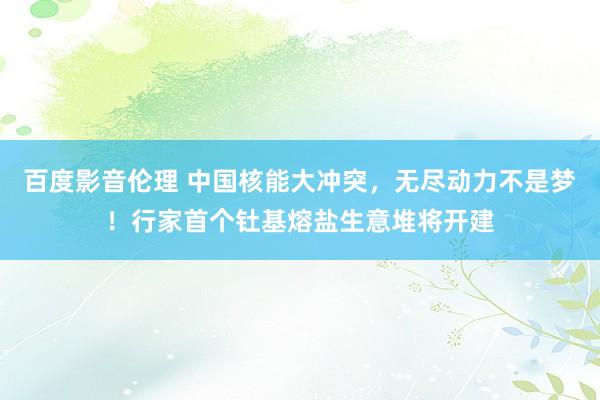 百度影音伦理 中国核能大冲突，无尽动力不是梦！行家首个钍基熔盐生意堆将开建