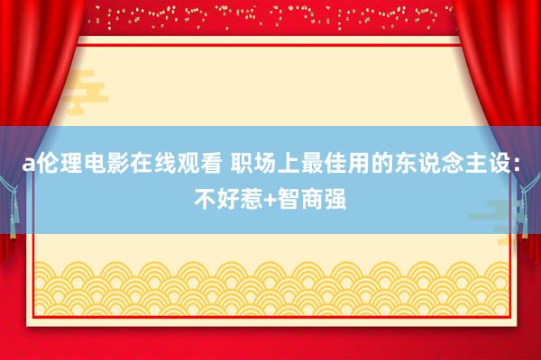 a伦理电影在线观看 职场上最佳用的东说念主设：不好惹+智商强