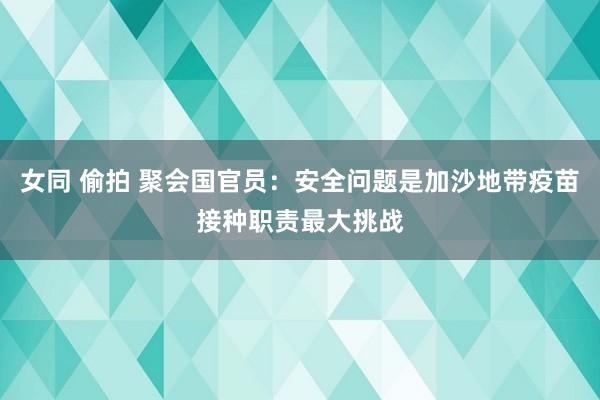 女同 偷拍 聚会国官员：安全问题是加沙地带疫苗接种职责最大挑战