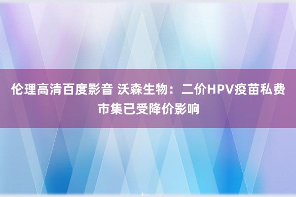 伦理高清百度影音 沃森生物：二价HPV疫苗私费市集已受降价影响