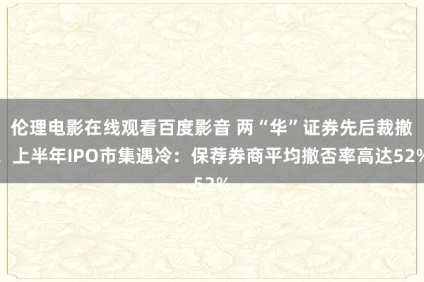 伦理电影在线观看百度影音 两“华”证券先后裁撤！上半年IPO市集遇冷：保荐券商平均撤否率高达52%