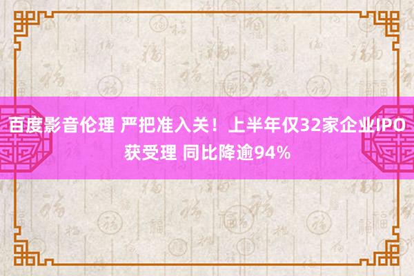 百度影音伦理 严把准入关！上半年仅32家企业IPO获受理 同比降逾94%