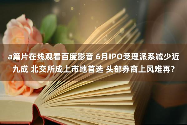 a篇片在线观看百度影音 6月IPO受理派系减少近九成 北交所成上市地首选 头部券商上风难再？