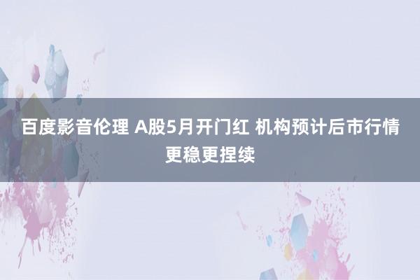 百度影音伦理 A股5月开门红 机构预计后市行情更稳更捏续