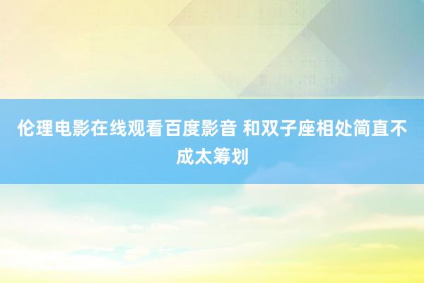 伦理电影在线观看百度影音 和双子座相处简直不成太筹划