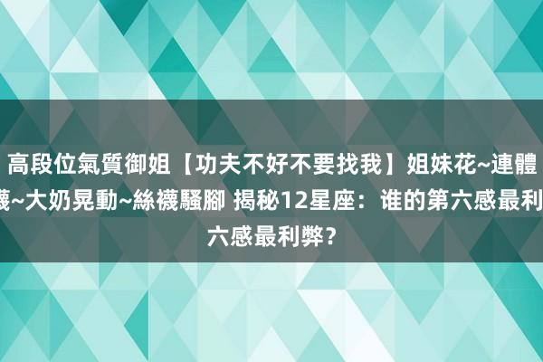 高段位氣質御姐【功夫不好不要找我】姐妹花~連體絲襪~大奶晃動~絲襪騷腳 揭秘12星座：谁的第六感最利弊？