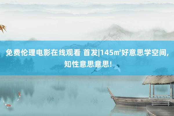 免费伦理电影在线观看 首发|145㎡好意思学空间, 知性意思意思!