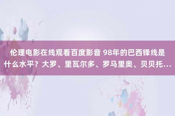 伦理电影在线观看百度影音 98年的巴西锋线是什么水平？大罗、里瓦尔多、罗马里奥、贝贝托…