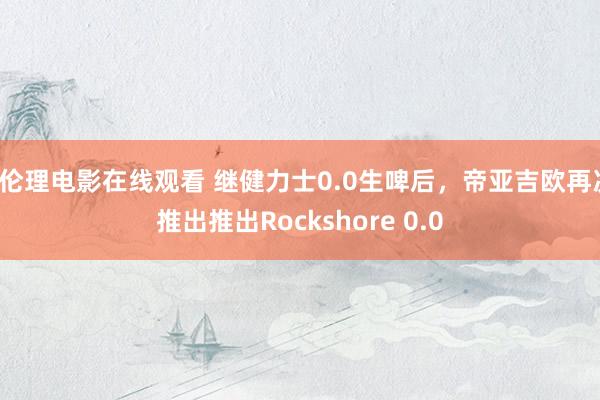 a伦理电影在线观看 继健力士0.0生啤后，帝亚吉欧再次推出推出Rockshore 0.0