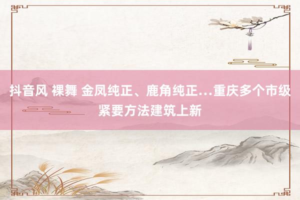 抖音风 裸舞 金凤纯正、鹿角纯正…重庆多个市级紧要方法建筑上新