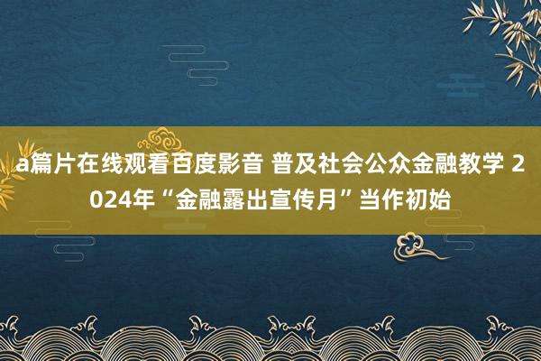 a篇片在线观看百度影音 普及社会公众金融教学 2024年“金融露出宣传月”当作初始