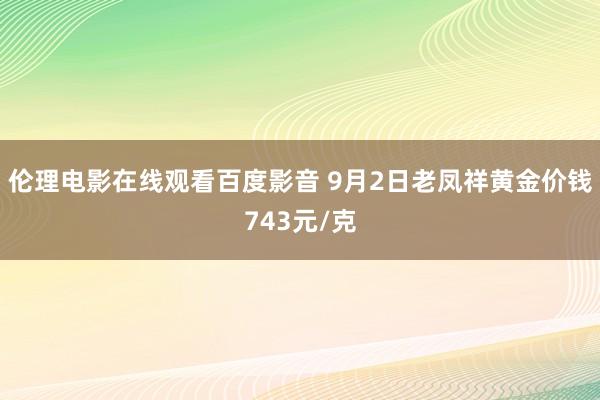 伦理电影在线观看百度影音 9月2日老凤祥黄金价钱743元/克