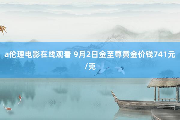 a伦理电影在线观看 9月2日金至尊黄金价钱741元/克