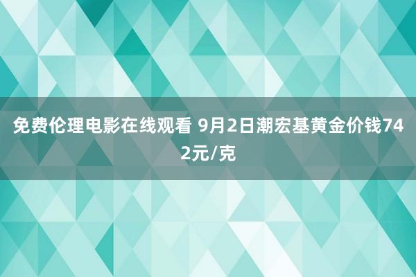 免费伦理电影在线观看 9月2日潮宏基黄金价钱742元/克