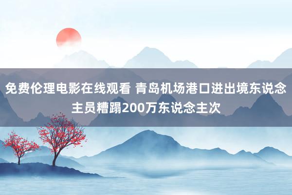 免费伦理电影在线观看 青岛机场港口进出境东说念主员糟蹋200万东说念主次