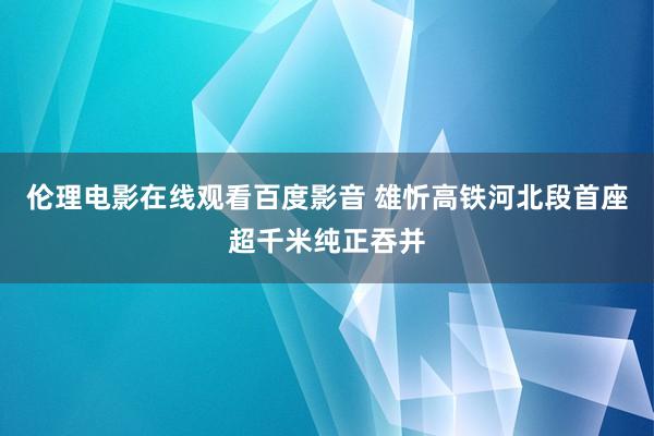 伦理电影在线观看百度影音 雄忻高铁河北段首座超千米纯正吞并