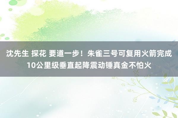 沈先生 探花 要道一步！朱雀三号可复用火箭完成10公里级垂直起降震动锤真金不怕火