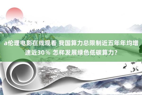 a伦理电影在线观看 我国算力总限制近五年年均增速近30％ 怎样发展绿色低碳算力？