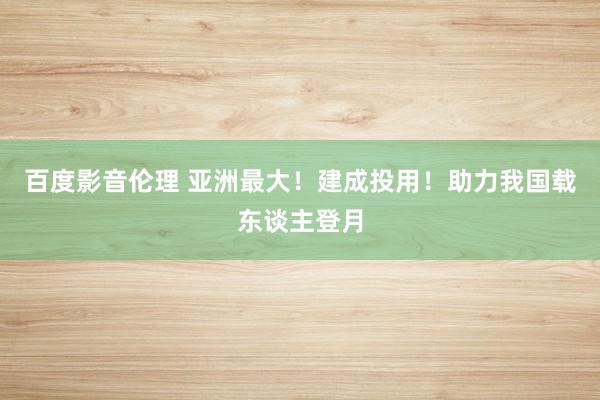 百度影音伦理 亚洲最大！建成投用！助力我国载东谈主登月