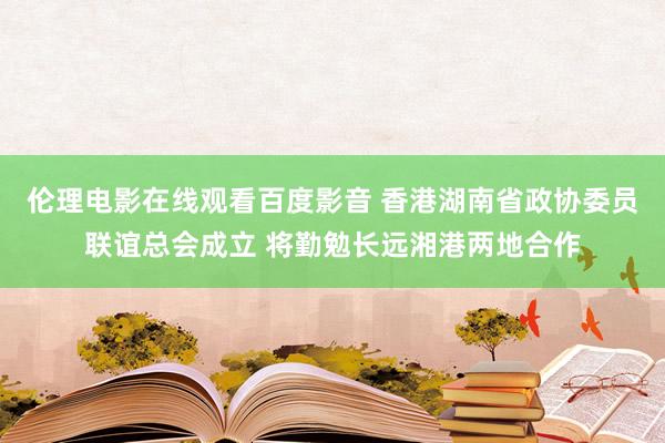 伦理电影在线观看百度影音 香港湖南省政协委员联谊总会成立 将勤勉长远湘港两地合作