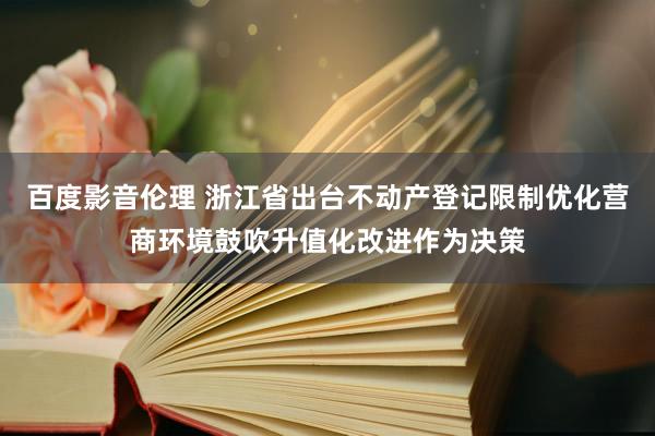 百度影音伦理 浙江省出台不动产登记限制优化营商环境鼓吹升值化改进作为决策