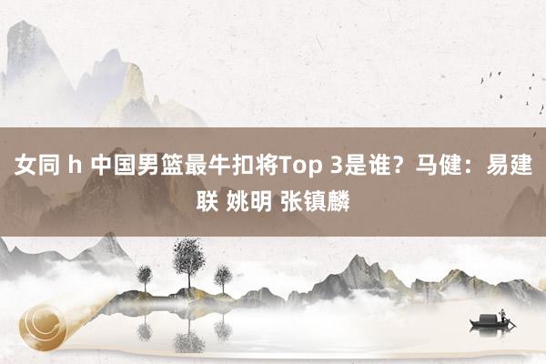 女同 h 中国男篮最牛扣将Top 3是谁？马健：易建联 姚明 张镇麟