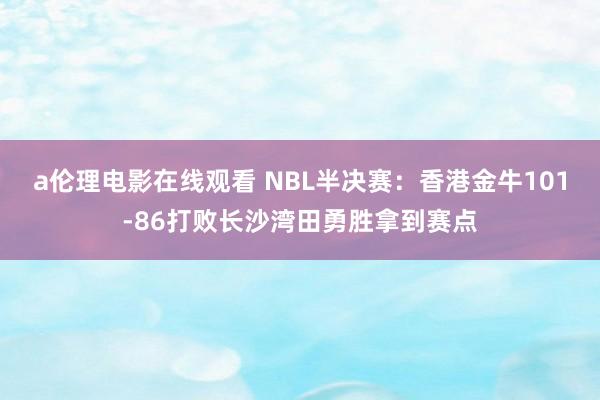 a伦理电影在线观看 NBL半决赛：香港金牛101-86打败长沙湾田勇胜拿到赛点