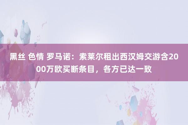 黑丝 色情 罗马诺：索莱尔租出西汉姆交游含2000万欧买断条目，各方已达一致