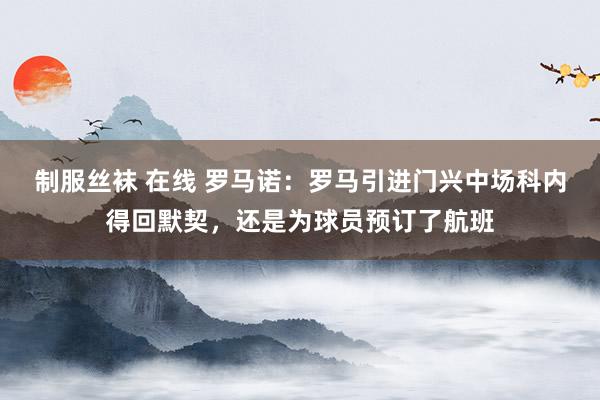 制服丝袜 在线 罗马诺：罗马引进门兴中场科内得回默契，还是为球员预订了航班