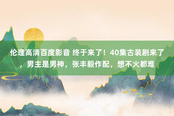 伦理高清百度影音 终于来了！40集古装剧来了，男主是男神，张丰毅作配，想不火都难