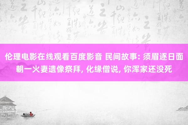 伦理电影在线观看百度影音 民间故事: 须眉逐日面朝一火妻遗像祭拜, 化缘僧说, 你浑家还没死