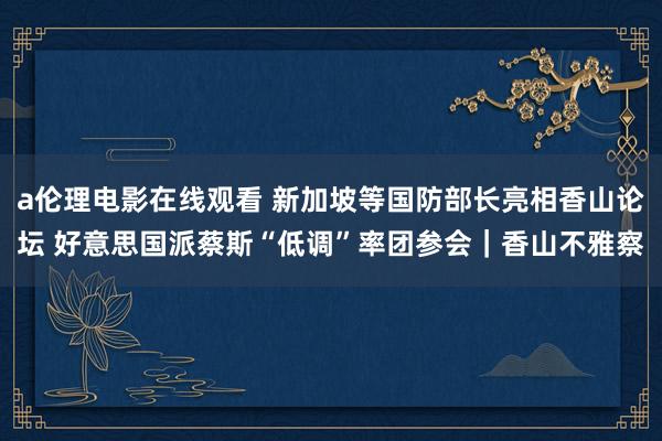 a伦理电影在线观看 新加坡等国防部长亮相香山论坛 好意思国派蔡斯“低调”率团参会｜香山不雅察