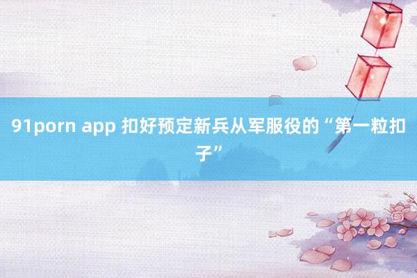 91porn app 扣好预定新兵从军服役的“第一粒扣子”