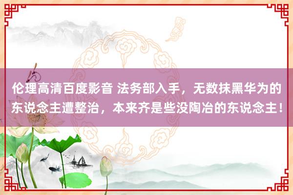 伦理高清百度影音 法务部入手，无数抹黑华为的东说念主遭整治，本来齐是些没陶冶的东说念主！