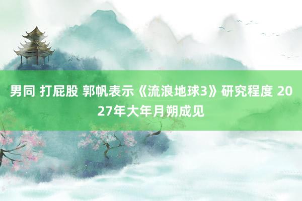 男同 打屁股 郭帆表示《流浪地球3》研究程度 2027年大年月朔成见