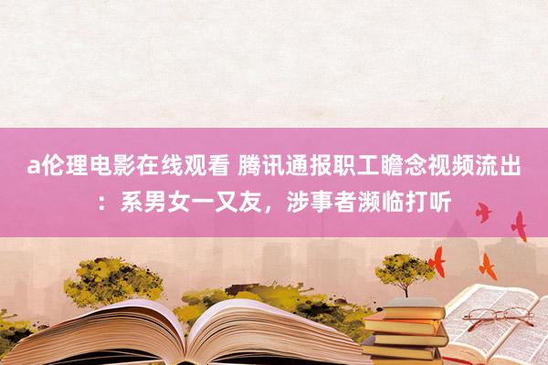 a伦理电影在线观看 腾讯通报职工瞻念视频流出：系男女一又友，涉事者濒临打听