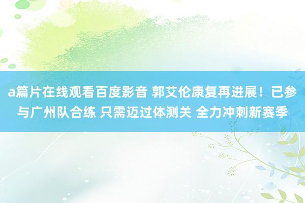 a篇片在线观看百度影音 郭艾伦康复再进展！已参与广州队合练 只需迈过体测关 全力冲刺新赛季