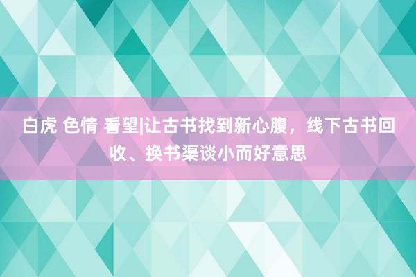 白虎 色情 看望|让古书找到新心腹，线下古书回收、换书渠谈小而好意思