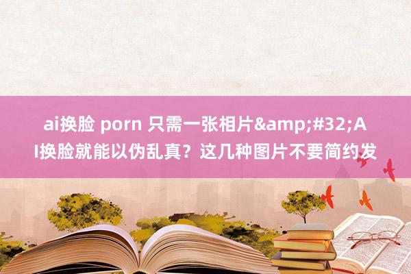 ai换脸 porn 只需一张相片&#32;AI换脸就能以伪乱真？这几种图片不要简约发