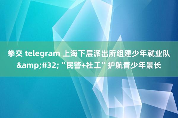 拳交 telegram 上海下层派出所组建少年就业队&#32;“民警+社工”护航青少年景长