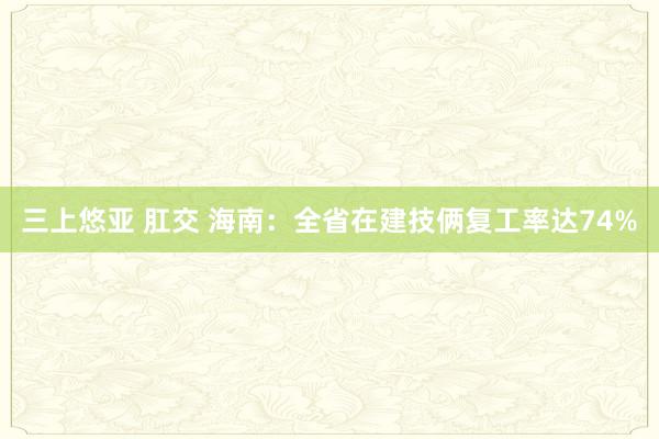 三上悠亚 肛交 海南：全省在建技俩复工率达74%