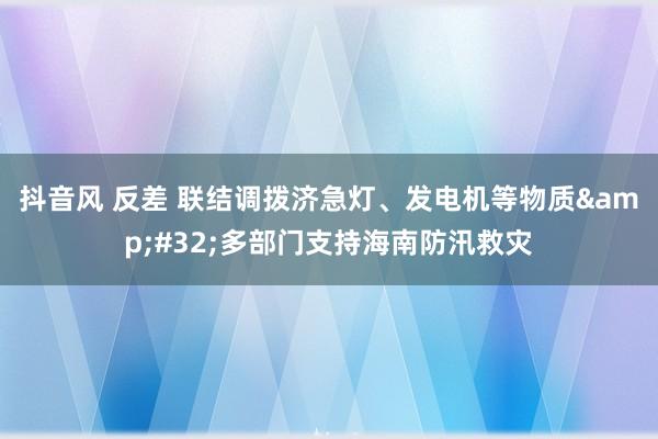 抖音风 反差 联结调拨济急灯、发电机等物质&#32;多部门支持海南防汛救灾