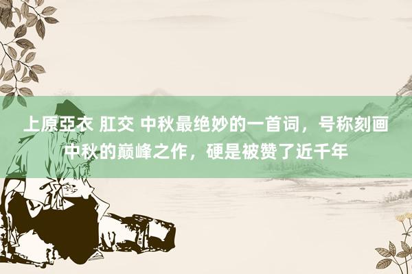 上原亞衣 肛交 中秋最绝妙的一首词，号称刻画中秋的巅峰之作，硬是被赞了近千年