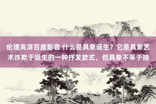 伦理高清百度影音 什么是具象诞生？它是具象艺术诈欺于诞生的一种抒发款式，但具象不等于抽