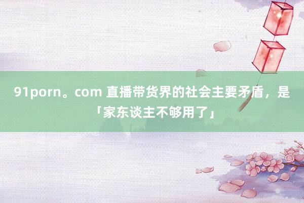 91porn。com 直播带货界的社会主要矛盾，是「家东谈主不够用了」