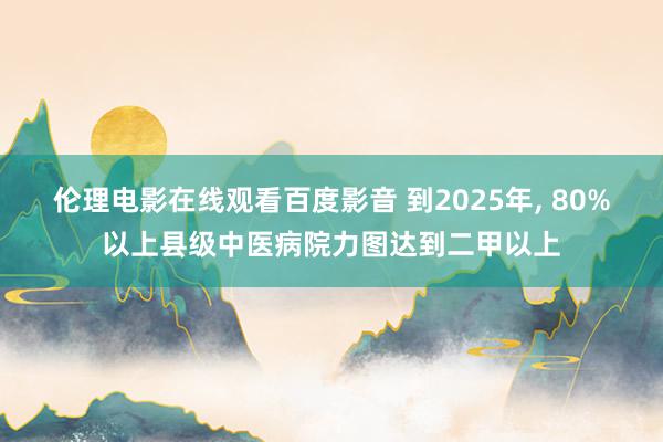 伦理电影在线观看百度影音 到2025年, 80%以上县级中医病院力图达到二甲以上